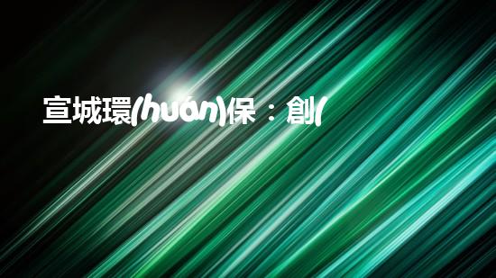宣城環(huán)保：創(chuàng)新驅(qū)動(dòng)落實(shí)底線，共建美麗家園